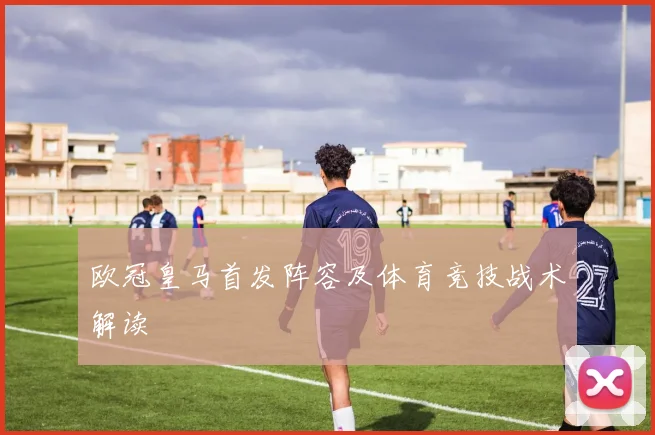 欧冠皇马首发阵容及体育竞技战术解读